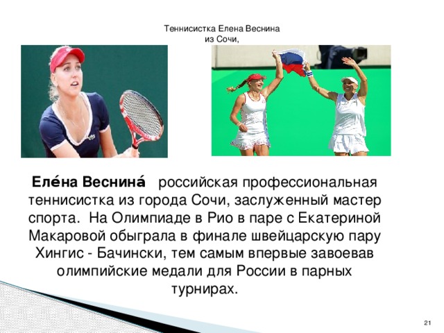 Теннисистка Елена Веснина из Сочи, Еле́на Веснина́    российская профессиональная теннисистка из города Сочи, заслуженный мастер спорта.  На Олимпиаде в Рио в паре с Екатериной Макаровой обыграла в финале швейцарскую пару Хингис - Бачински, тем самым впервые завоевав олимпийские медали для России в парных турнирах.  