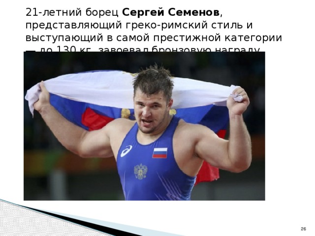 21-летний борец Сергей Семенов , представляющий греко-римский стиль и выступающий в самой престижной категории — до 130 кг, завоевал бронзовую награду.  