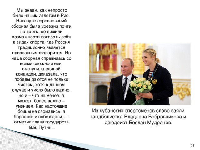   Мы знаем, как непросто было нашим атлетам в Рио. Накануне соревнований сборная была урезана почти на треть: её лишили возможности показать себя в видах спорта, где Россия традиционно является признанным фаворитом. Но наша сборная справилась со всеми сложностями, выступила единой командой, доказала, что победы даются не только числом, хотя в данном случае и число было важно, но и – что не менее, а может, более важно – умением. Как настоящие бойцы не сломались, а боролись и побеждали, — отметил глава государств В.В. Путин . Из кубанских спортсменов слово взяли гандболистка Владлена Бобровникова и дзюдоист Беслан Мудранов .  