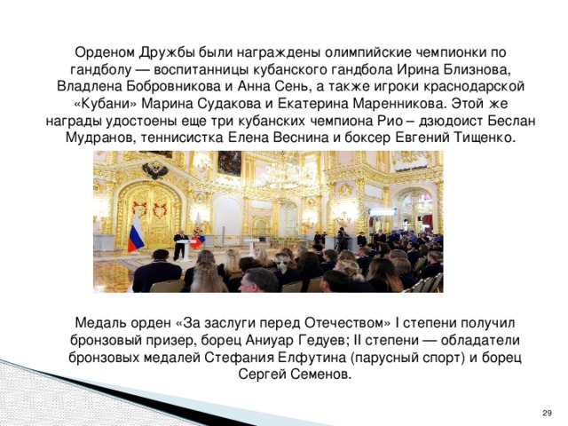  Орденом Дружбы были награждены олимпийские чемпионки по гандболу — воспитанницы кубанского гандбола Ирина Близнова, Владлена Бобровникова и Анна Сень, а также игроки краснодарской «Кубани» Марина Судакова и Екатерина Маренникова. Этой же награды удостоены еще три кубанских чемпиона Рио – дзюдоист Беслан Мудранов, теннисистка Елена Веснина и боксер Евгений Тищенко.  Медаль орден «За заслуги перед Отечеством» I степени получил бронзовый призер, борец Аниуар Гедуев; II степени — обладатели бронзовых медалей Стефания Елфутина (парусный спорт) и борец Сергей Семенов.  