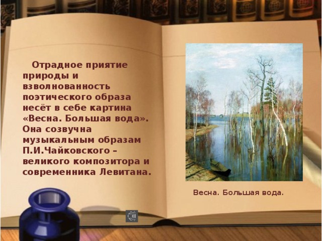 Отрадное приятие природы и взволнованность поэтического образа несёт в себе картина «Весна. Большая вода». Она созвучна музыкальным образам П.И.Чайковского – великого композитора и современника Левитана. Весна. Большая вода.