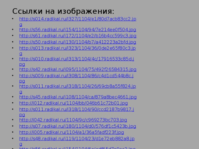 Ссылки на изображения: http://s014.radikal.ru/i327/1104/e1/80d7acb83cc2.jpg http://s56.radikal.ru/i154/1104/94/7e214ee0f504.jpg http://s61.radikal.ru/i172/1104/e2/b16b4cc599c3.jpg http://s50.radikal.ru/i130/1104/b7/a412223a2bfd.jpg http://s013.radikal.ru/i323/1104/36/0de2e65f80c3.jpg http://s010.radikal.ru/i313/1104/4c/17916533c85d.jpg http://s42.radikal.ru/i095/1104/75/492f26584315.jpg http://s009.radikal.ru/i308/1104/86/c4d1cd544b8c.jpg http://s011.radikal.ru/i318/1104/26/69cb8a55f824.jpg http://s45.radikal.ru/i108/1104/ca/879a8bec4661.jpg http://i012.radikal.ru/1104/bb/046b61c72b01.jpg http://s011.radikal.ru/i318/1104/90/ccd2187b9817.jpg http://i042.radikal.ru/1104/9c/c969273bc703.jpg http://s07.radikal.ru/i180/1104/d0/576df1c5423b.jpg http://i005.radikal.ru/1104/a1/36a5fadf223f.jpg http://s48.radikal.ru/i119/1104/23/d1e72eb882a8.jpg http://s56.radikal.ru/i154/1104/6e/adf65d7e9ca2.jpg http://s006.radikal.ru/i214/1104/6d/cf28f3e51de5.jpg http://s40.radikal.ru/i090/1104/e4/a531c7f05d46.jpg http://s42.radikal.ru/i098/1104/12/1e0af177f71e.jpg 