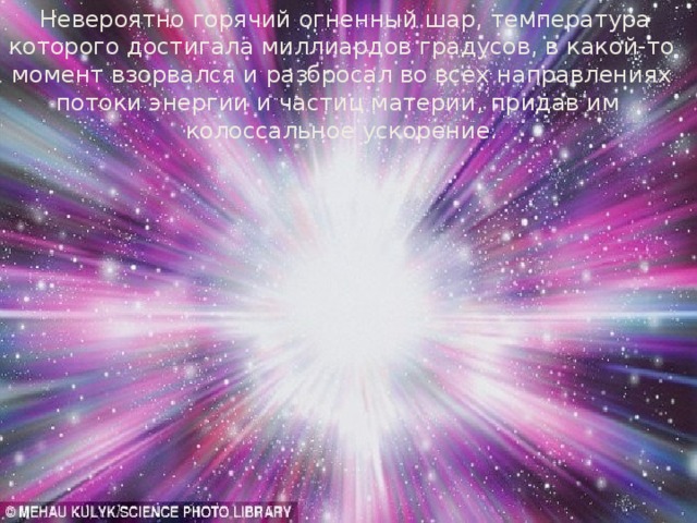  Невероятно горячий огненный шар, температура которого достигала миллиардов градусов, в какой-то момент взорвался и разбросал во всех направлениях потоки энергии и частиц материи, придав им колоссальное ускорение. 