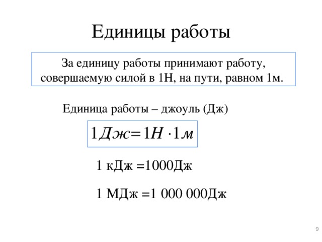 Единицы работы За единицу работы принимают работу, совершаемую силой в 1Н, на пути, равном 1м. Единица работы – джоуль (Дж) Слайд 11. Теперь необходимо узнать, в каких единицах измеряется механическая работа. За единицу работы принимают работу, совершаемую силой в 1Н, на пути, равном 1м (щелчок мышью). Единица работы – джоуль (Дж) (щелчок мышью) названа в честь английского учёного Джеймса Джоуля. 1 Дж = 1Н*1м. Используются также кратные единицы: килоджоули (кДж)(щелчок мышью) и мегаджоули(МДж) (щелчок мышью) 1 кДж =1000Дж 1 МДж =1 000 000Дж 8 8 