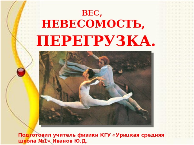 ВЕС, НЕВЕСОМОСТЬ, ПЕРЕГРУЗКА. Подготовил учитель физики КГУ «Урицкая средняя школа №1» Иванов Ю.Д.