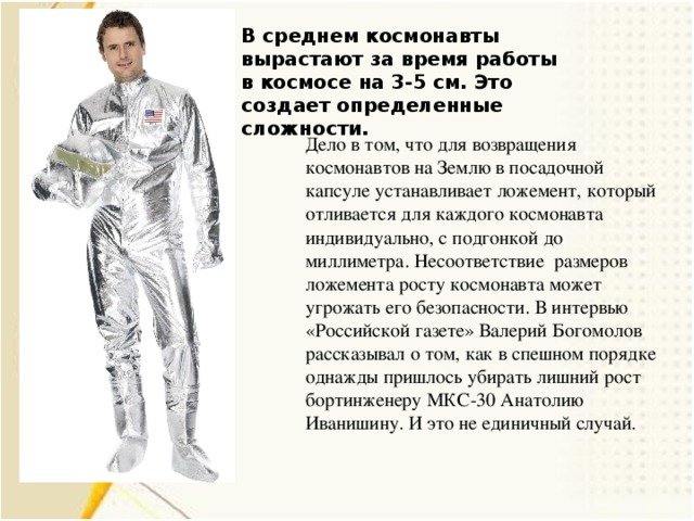 В среднем космонавты вырастают за время работы в космосе на 3-5 см. Это создает определенные сложности. Дело в том, что для возвращения космонавтов на Землю в посадочной капсуле устанавливает ложемент, который отливается для каждого космонавта индивидуально, с подгонкой до миллиметра. Несоответствие размеров ложемента росту космонавта может угрожать его безопасности. В интервью «Российской газете» Валерий Богомолов рассказывал о том, как в спешном порядке однажды пришлось убирать лишний рост бортинженеру МКС-30 Анатолию Иванишину. И это не единичный случай.