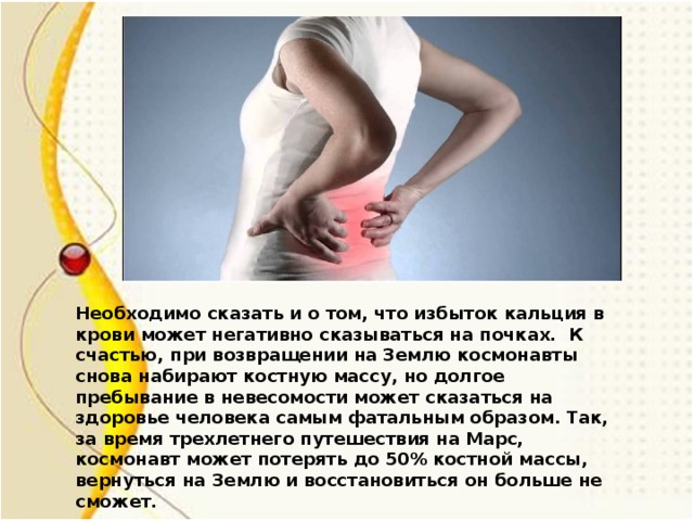 Необходимо сказать и о том, что избыток кальция в крови может негативно сказываться на почках. К счастью, при возвращении на Землю космонавты снова набирают костную массу, но долгое пребывание в невесомости может сказаться на здоровье человека самым фатальным образом. Так, за время трехлетнего путешествия на Марс, космонавт может потерять до 50% костной массы, вернуться на Землю и восстановиться он больше не сможет.