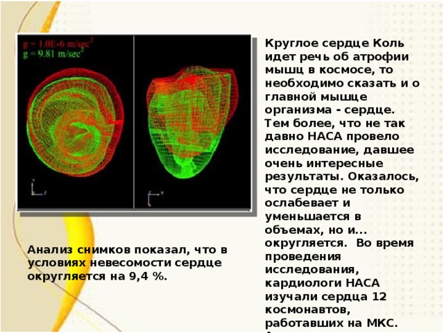 Круглое сердце Коль идет речь об атрофии мышц в космосе, то необходимо сказать и о главной мышце организма - сердце. Тем более, что не так давно НАСА провело исследование, давшее очень интересные результаты. Оказалось, что сердце не только ослабевает и уменьшается в объемах, но и... округляется. Во время проведения исследования, кардиологи НАСА изучали сердца 12 космонавтов, работавших на МКС. Анализ снимков показал, что в условиях невесомости сердце округляется на 9,4 %. Анализ снимков показал, что в условиях невесомости сердце округляется на 9,4 %. 