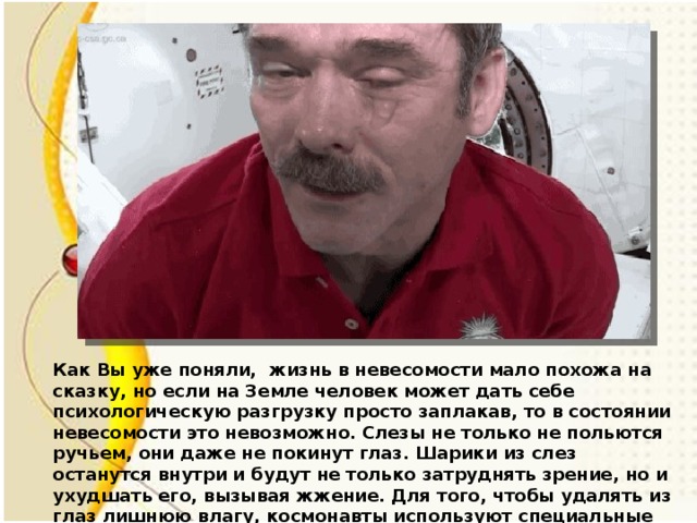Как Вы уже поняли, жизнь в невесомости мало похожа на сказку, но если на Земле человек может дать себе психологическую разгрузку просто заплакав, то в состоянии невесомости это невозможно. Слезы не только не польются ручьем, они даже не покинут глаз. Шарики из слез останутся внутри и будут не только затруднять зрение, но и ухудшать его, вызывая жжение. Для того, чтобы удалять из глаз лишнюю влагу, космонавты используют специальные