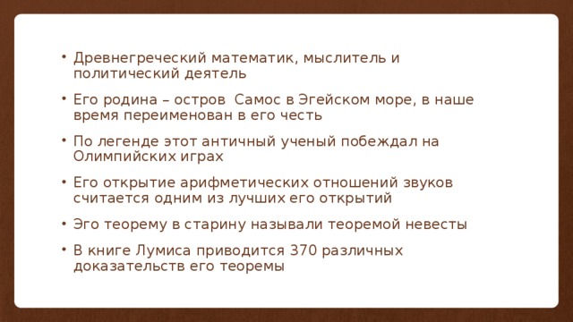 Древнегреческий математик, мыслитель и политический деятель Его родина – остров Самос в Эгейском море, в наше время переименован в его честь По легенде этот античный ученый побеждал на Олимпийских играх Его открытие арифметических отношений звуков считается одним из лучших его открытий Эго теорему в старину называли теоремой невесты В книге Лумиса приводится 370 различных доказательств его теоремы 