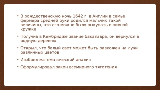 В рождественскую ночь 1642 г. в Англии в семье фермера средней руки родился мальчик такой величины, что его можно было выкупать в пивной кружке Получив в Кембридже звание бакалавра, он вернулся в родную деревню Открыл, что белый свет может быть разложен на лучи различных цветов Изобрел математический анализ Сформулировал закон всемирного тяготения 