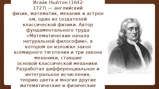   Исаа́к Нью́тон (1642-1727) — английский физик, математик, механик и астроном, один из создателей классической физики. Автор фундаментального труда «Математические начала натуральной философии», в котором он изложил закон всемирного тяготения и три закона механики, ставшие основой классической механики. Разработал дифференциальное и интегральное исчисления, теорию цвета и многие другие математические и физические теории. 