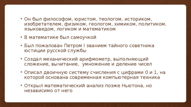 Он был философом, юристом, теологом, историком, изобретателем, физиком, геологом, химиком, политиком, языковедом, логиком и математиком В математике был самоучкой Был пожалован Петром I званием тайного советника юстиции русской службы Создал механический арифмометр, выполняющий сложение, вычитание, умножение и деление чисел Описал двоичную систему счисления с цифрами 0 и 1, на которой основана современная компьютерная техника Открыл математический анализ позже Ньютона, но независимо от него 