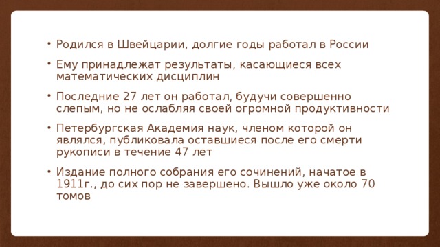 Родился в Швейцарии, долгие годы работал в России Ему принадлежат результаты, касающиеся всех математических дисциплин Последние 27 лет он работал, будучи совершенно слепым, но не ослабляя своей огромной продуктивности Петербургская Академия наук, членом которой он являлся, публиковала оставшиеся после его смерти рукописи в течение 47 лет Издание полного собрания его сочинений, начатое в 1911г., до сих пор не завершено. Вышло уже около 70 томов 