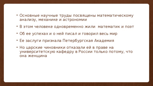 Основные научные труды посвящены математическому анализу, механике и астрономии В этом человеке одновременно жили математик и поэт Об ее успехах и о ней писал и говорил весь мир Ее заслуги признала Петербургская Академия Но царские чиновники отказали ей в праве на университетскую кафедру в России только потому, что она женщина 