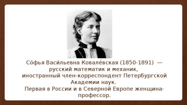 Со́фья Васи́льевна Ковале́вская (1850-1891)  — русский математик и механик, иностранный член-корреспондент Петербургской Академии наук. Первая в России и в Северной Европе женщина-профессор. 