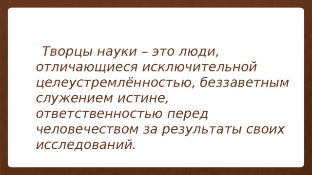 Творцы науки – это люди, отличающиеся исключительной целеустремлённостью, беззаветным служением истине, ответственностью перед человечеством за результаты своих исследований. 