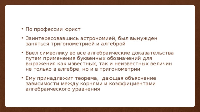 По профессии юрист Заинтересовавшись астрономией, был вынужден заняться тригонометрией и алгеброй Ввёл символику во все алгебраические доказательства путем применения буквенных обозначений для выражения как известных, так и неизвестных величин не только в алгебре, но и в тригонометрии Ему принадлежит теорема, дающая объяснение зависимости между корнями и коэффициентами алгебраического уравнения 