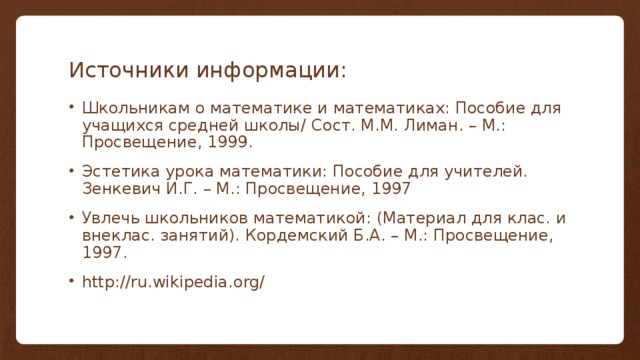 Источники информации: Школьникам о математике и математиках: Пособие для учащихся средней школы/ Сост. М.М. Лиман. – М.: Просвещение, 1999. Эстетика урока математики: Пособие для учителей. Зенкевич И.Г. – М.: Просвещение, 1997 Увлечь школьников математикой: (Материал для клас. и внеклас. занятий). Кордемский Б.А. – М.: Просвещение, 1997. http://ru.wikipedia.org/ 