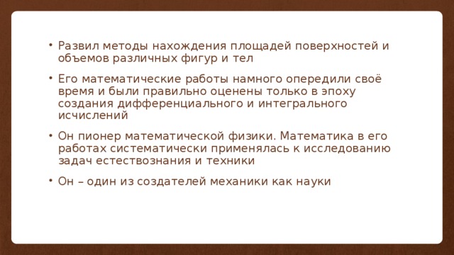 Развил методы нахождения площадей поверхностей и объемов различных фигур и тел Его математические работы намного опередили своё время и были правильно оценены только в эпоху создания дифференциального и интегрального исчислений Он пионер математической физики. Математика в его работах систематически применялась к исследованию задач естествознания и техники Он – один из создателей механики как науки 