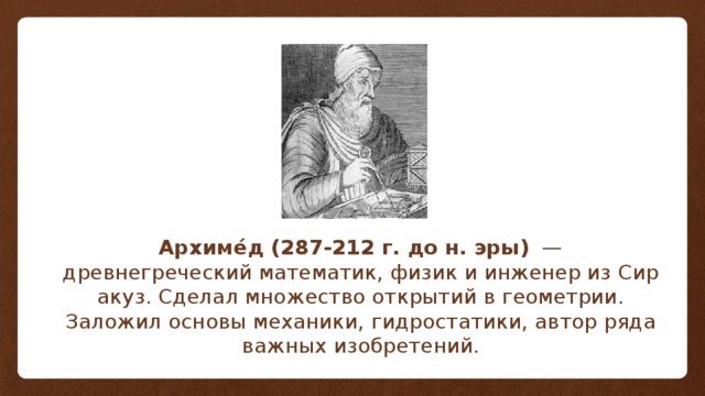 Архиме́д (287-212 г. до н. эры)   — древнегреческий математик, физик и инженер из Сиракуз. Сделал множество открытий в геометрии. Заложил основы механики, гидростатики, автор ряда важных изобретений. 