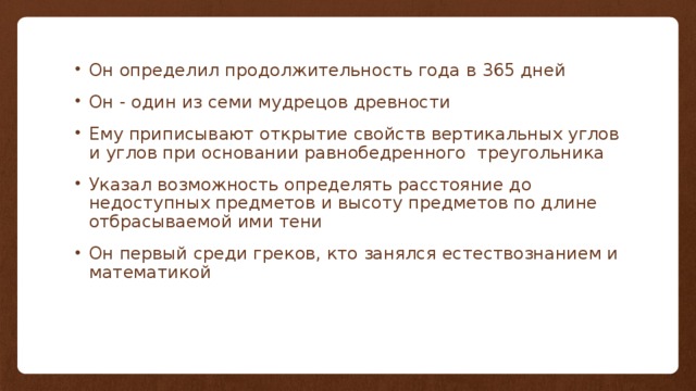 Он определил продолжительность года в 365 дней Он - один из семи мудрецов древности Ему приписывают открытие свойств вертикальных углов и углов при основании равнобедренного треугольника Указал возможность определять расстояние до недоступных предметов и высоту предметов по длине отбрасываемой ими тени Он первый среди греков, кто занялся естествознанием и математикой 