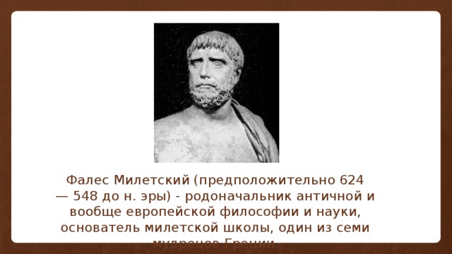 Фалес Милетский (предположительно 624 — 548 до н. эры) - родоначальник античной и вообще европейской философии и науки, основатель милетской школы, один из семи мудрецов Греции. 