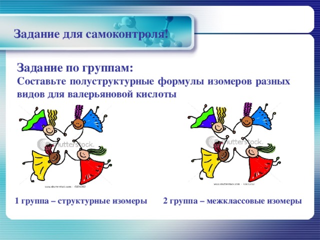 Задание для самоконтроля! Задание по группам: Составьте полуструктурные формулы изомеров разных видов для валерьяновой кислоты   1 группа – структурные изомеры 2 группа – межклассовые изомеры