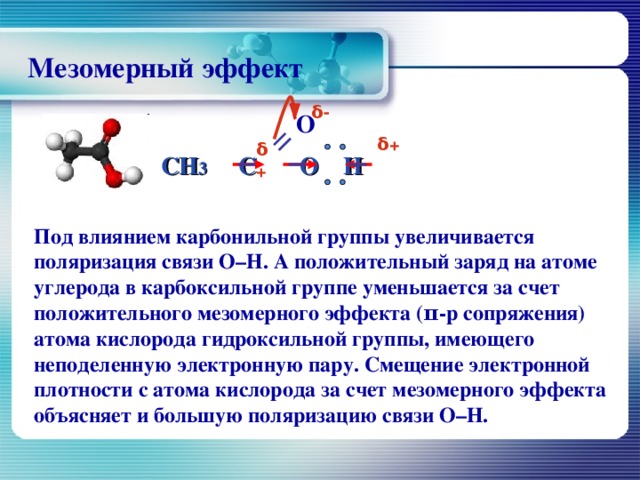 Мезомерный эффект δ - О CH 3 С O  H   δ + δ + П од влиянием карбонильной группы увеличивается поляризация связи О–Н. А положительный заряд на атоме углерода в карбоксильной группе уменьшается за счет положительного мезомерного эффекта (π-р сопряжения) атома кислорода гидроксильной группы, имеющего неподеленную электронную пару. Смещение электронной плотности с атома кислорода за счет мезомерного эффекта объясняет и большую поляризацию связи О–Н.