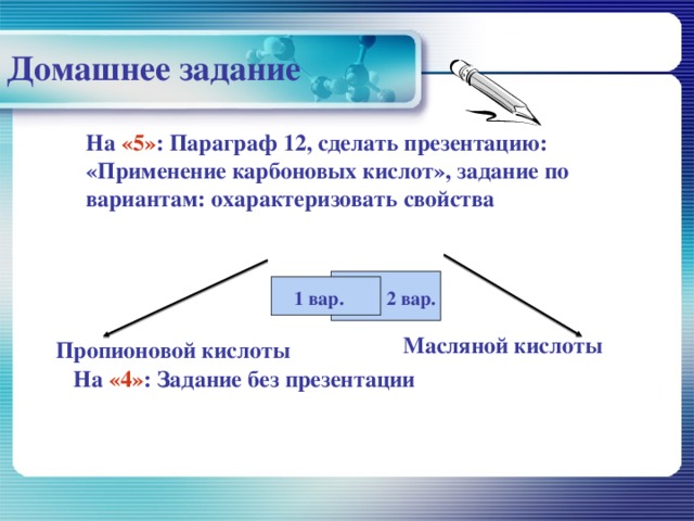 Домашнее задание На «5» : Параграф 12, сделать презентацию: «Применение карбоновых кислот», задание по вариантам: охарактеризовать свойства 1 вар. 2 вар. Масляной кислоты Пропионовой кислоты На «4» : Задание без презентации