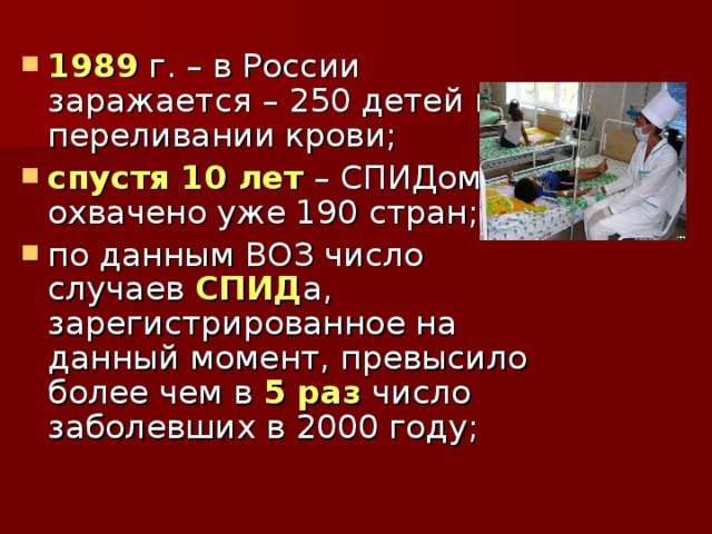 1989 г. – в России заражается – 250 детей при переливании крови; спустя 10 лет – СПИДом охвачено уже 190 стран; по данным ВОЗ число случаев СПИД а, зарегистрированное на данный момент, превысило более чем в 5 раз число заболевших в 2000 году;  