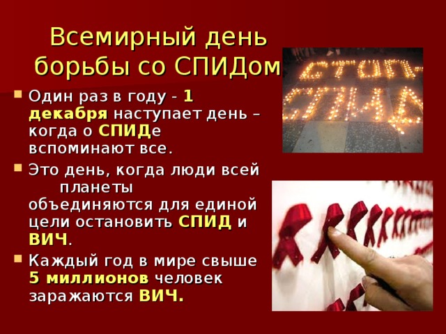 Всемирный день борьбы со СПИДом Один раз в году - 1 декабря наступает день – когда о СПИД е вспоминают все. Это день, когда люди всей  планеты объединяются для единой цели остановить СПИД и ВИЧ . Каждый год в мире свыше 5 миллионов человек заражаются ВИЧ. 
