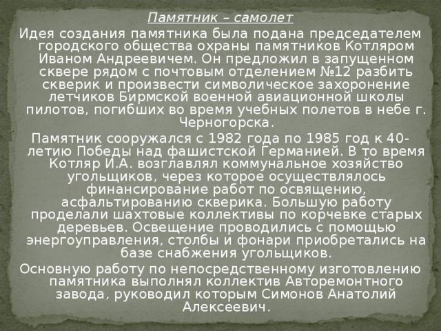 Памятник – самолет Идея создания памятника была подана председателем городского общества охраны памятников Котляром Иваном Андреевичем. Он предложил в запущенном сквере рядом с почтовым отделением №12 разбить скверик и произвести символическое захоронение летчиков Бирмской военной авиационной школы пилотов, погибших во время учебных полетов в небе г. Черногорска. Памятник сооружался с 1982 года по 1985 год к 40-летию Победы над фашистской Германией. В то время Котляр И.А. возглавлял коммунальное хозяйство угольщиков, через которое осуществлялось финансирование работ по освящению, асфальтированию скверика. Большую работу проделали шахтовые коллективы по корчевке старых деревьев. Освещение проводились с помощью энергоуправления, столбы и фонари приобретались на базе снабжения угольщиков. Основную работу по непосредственному изготовлению памятника выполнял коллектив Авторемонтного завода, руководил которым Симонов Анатолий Алексеевич. 