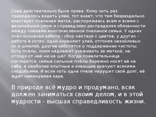 Сова действительно была права. Кому хоть раз приводилось видеть улей, тот знает, что там безраздельно властвует пчелиная матка, распоряжаясь всем и всеми с величайшим умом и справедливо распределяя обязанности между членами многочисленной пчелиной семьи. У одних пчёл основная забота - сбор нектара с цветов, у других - работа в сотах; одни охраняют улей, отгоняя назойливых ос и шмелей, другие заботятся о поддержании чистоты. Есть пчёлы, коим надлежит ухаживать за маткой, не отходя от неё ни на шаг. Когда повелительница состарится, самые сильные пчёлы бережно носят её на себе, а наиболее опытные и знающие врачуют всякими снадобьями. И если хоть одна пчела нарушит свой долг, её ждёт неминуемая кара.   В природе всё мудро и продумано, всяк должен заниматься своим делом, и в этой мудрости - высшая справедливость жизни.   