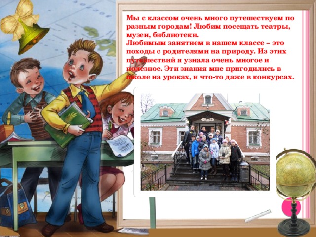 Мы с классом очень много путешествуем по разным городам! Любим посещать театры, музеи, библиотеки. Любимым занятием в нашем классе – это походы с родителями на природу. Из этих путешествий я узнала очень многое и полезное. Эти знания мне пригодились в школе на уроках, и что-то даже в конкурсах.