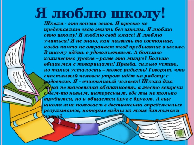 Я люблю школу! Школа - это основа основ. Я просто не представляю свою жизнь без школы. Я люблю свою школу! Я люблю свой класс! Я люблю учиться! Я не знаю, как назвать то состояние, когда ничто не омрачает твоё пребывание в школе. В школу идёшь с удовольствием. А большое количество уроков – разве это минус? Больше общаемся с товарищами! Правда, сильно устаю, но такая усталость – тоже радость! Говорят, что счастливый человек утром идёт на работу с радостью. Я – счастливый человек! Школа для меня не тягостная обязанность, а место встречи с чем-то новым, интересным, где мы не только трудимся, но и общаемся друг с другом. А еще школа мне помогает в достижении определенных результатов, которые видны из моих дипломов и наград. 