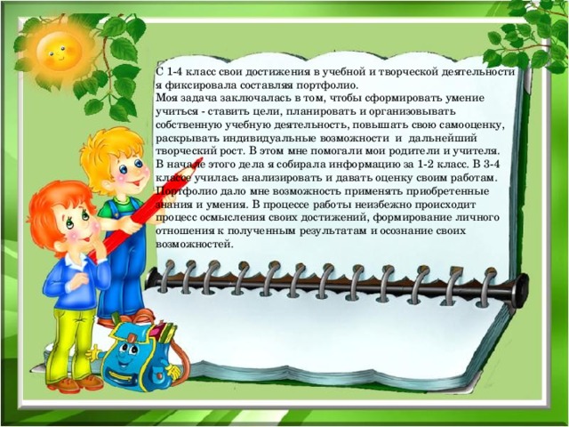 С 1-4 класс свои достижения в учебной и творческой деятельности я фиксировала составляя портфолио. Моя задача заключалась в том, чтобы сформировать умение учиться - ставить цели, планировать и организовывать собственную учебную деятельность, повышать свою самооценку, раскрывать индивидуальные возможности и дальнейший творческий рост. В этом мне помогали мои родители и учителя. В начале этого дела я собирала информацию за 1-2 класс. В 3-4 классе училась анализировать и давать оценку своим работам. Портфолио дало мне возможность применять приобретенные знания и умения. В процессе работы неизбежно происходит процесс осмысления своих достижений, формирование личного отношения к полученным результатам и осознание своих возможностей.