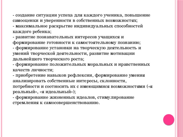- создание ситуации успеха для каждого ученика, повышение самооценки и уверенности в собственных возможностях; - максимальное раскрытие индивидуальных способностей каждого ребенка; - развитие познавательных интересов учащихся и формирование готовности к самостоятельному познанию; - формирование установки на творческую деятельность и умений творческой деятельности, развитие мотивации дальнейшего творческого роста; - формирование положительных моральных и нравственных качеств личности; - приобретение навыков рефлексии, формирование умения анализировать собственные интересы, склонности, потребности и соотносить их с имеющимися возможностями («я реальный», «я идеальный»); - формирование жизненных идеалов, стимулирование стремления к самосовершенствованию.