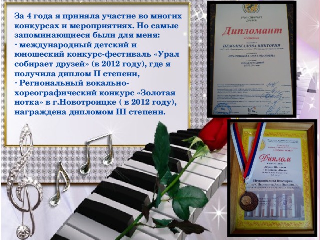 За 4 года я приняла участие во многих конкурсах и мероприятиях. Но самые запоминающиеся были для меня: международный детский и юношеский конкурс-фестиваль «Урал собирает друзей» (в 2012 году), где я получила диплом II степени, Региональный вокально-хореографический конкурс «Золотая нотка» в г.Новотроицке ( в 2012 году), награждена дипломом III степени.