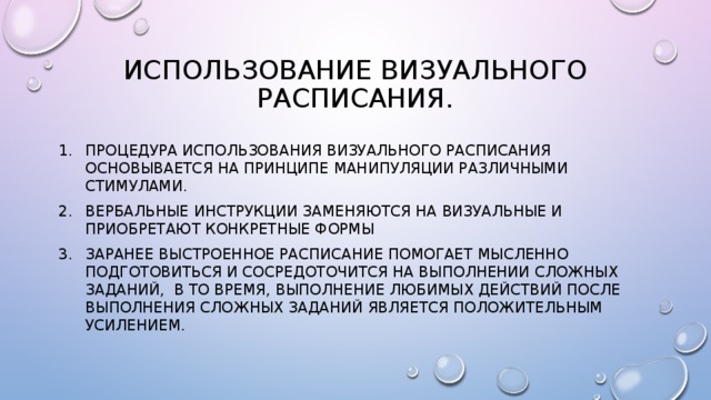 Использование визуального расписания. Процедура использования визуального расписания основывается на принципе манипуляции различными стимулами. Вербальные инструкции заменяются на визуальные и приобретают конкретные формы Заранее выстроенное расписание помогает мысленно подготовиться и сосредоточится на выполнении сложных заданий, В то время, выполнение любимых действий после выполнения сложных заданий является положительным усилением. 