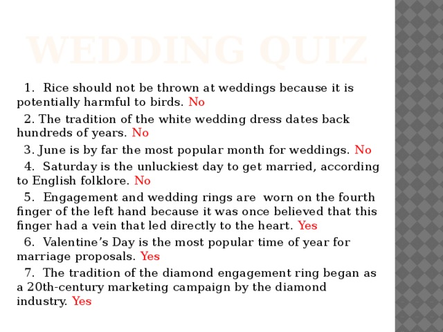 Wedding quiz  1. Rice should not be thrown at weddings because it is potentially harmful to birds. No  2. The tradition of the white wedding dress dates back hundreds of years. No  3. June is by far the most popular month for weddings. No  4. Saturday is the unluckiest day to get married, according to English folklore. No  5. Engagement and wedding rings are worn on the fourth finger of the left hand because it was once believed that this finger had a vein that led directly to the heart. Yes  6. Valentine’s Day is the most popular time of year for marriage proposals. Yes  7. The tradition of the diamond engagement ring began as a 20th-century marketing campaign by the diamond industry. Yes 