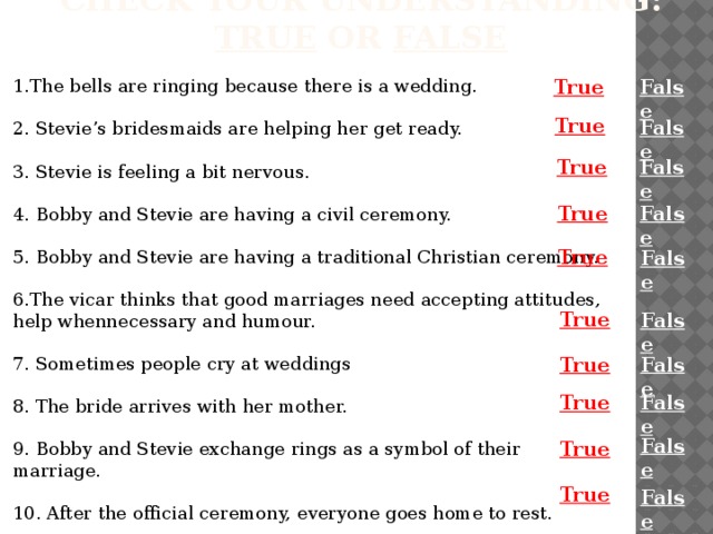 Check your understanding: true or false 1.The bells are ringing because there is a wedding. False True 2. Stevie’s bridesmaids are helping her get ready. 3. Stevie is feeling a bit nervous. 4. Bobby and Stevie are having a civil ceremony. 5. Bobby and Stevie are having a traditional Christian ceremony. 6.The vicar thinks that good marriages need accepting attitudes, help whennecessary and humour. 7. Sometimes people cry at weddings  8. The bride arrives with her mother.  9. Bobby and Stevie exchange rings as a symbol of their marriage.  10. After the official ceremony, everyone goes home to rest. True False False True False True True False True False True False True False False True True False  