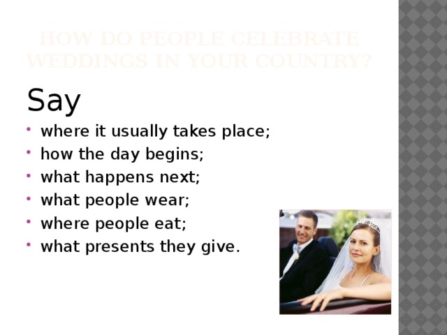 How do people celebrate weddings in your country? Say where it usually takes place; how the day begins; what happens next; what people wear; where people eat; what presents they give. 