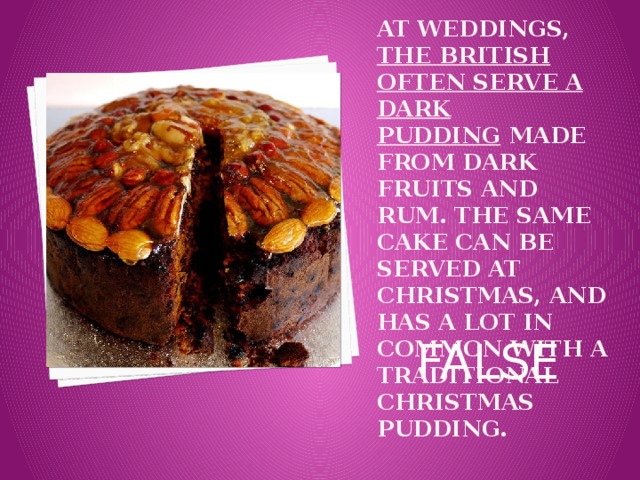 At weddings,  the British often serve a dark pudding  made from dark fruits and rum. The same cake can be served at Christmas, and has a lot in common with a traditional Christmas pudding.   FALSE 