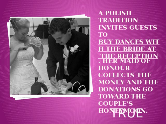 A Polish tradition invites guests to  buy dances with the bride at the reception . Her maid of honour collects the money and the donations go toward the couple’s honeymoon. Вставка рисунка TRUE 