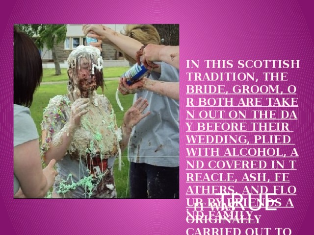 In this Scottish tradition, the  bride, groom, or both are taken out on the day before their wedding, plied with alcohol, and covered in treacle, ash, feathers, and flour by friends and family . IT was originally carried out to avoid evil spirits and bring good luck.   Вставка рисунка TRUE 