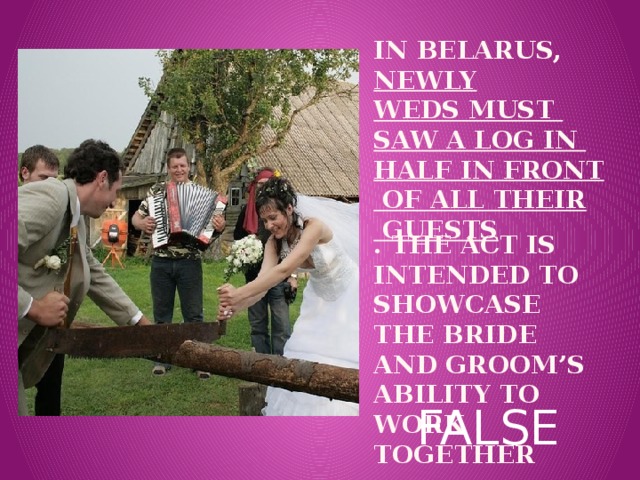 In BELARUS,  newly  weds must saw a log in half in front of all their guests . The act is intended to showcase the bride and groom’s ability to work together Вставка рисунка FALSE 