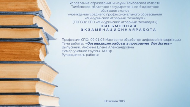 Управление образования и науки Тамбовской области Тамбовское областное государственное бюджетное образовательное учреждение среднего профессионального образования «Мичуринский аграрный техникум» (ТОГБОУ СПО «Мичуринский аграрный техникум») П И С Ь М Е Н Н А Я  Э К З А М Е Н А Ц И О Н Н А Я Р А Б О Т А         Профессия СПО: 09.01.03 Мастер по обработке цифровой информации   Тема работы: « Организация работы в программе Wordpress »  Выпускник: Анохина Елена Александровна  Номер учебной группы: М31ф   Руководитель работы: Новиково 2015 