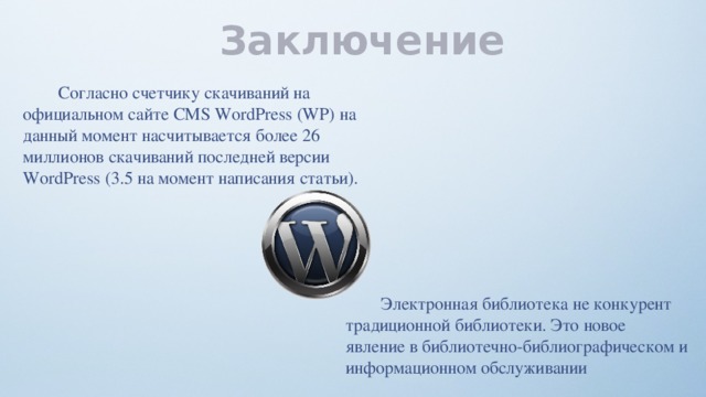 Заключение  Согласно счетчику скачиваний на официальном сайте CMS WordPress (WP) на данный момент насчитывается более 26 миллионов скачиваний последней версии WordPress (3.5 на момент написания статьи).  Электронная библиотека не конкурент традиционной библиотеки. Это новое явление в библиотечно-библиографическом и информационном обслуживании 