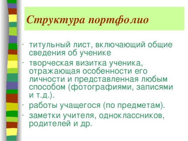 Структура портфолио титульный лист, включающий общие сведения об ученике творческая визитка ученика, отражающая особенности его личности и представленная любым способом (фотографиями, записями и т.д.). работы учащегося (по предметам). заметки учителя, одноклассников, родителей и др. 